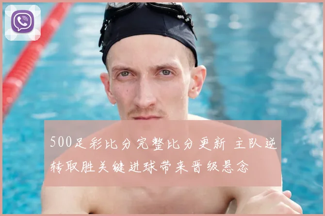 500足彩比分完整比分更新 主队逆转取胜关键进球带来晋级悬念