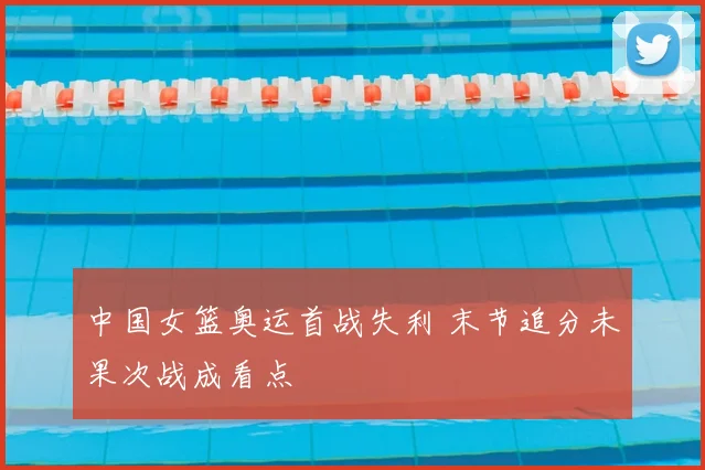 中国女篮奥运首战失利 末节追分未果次战成看点