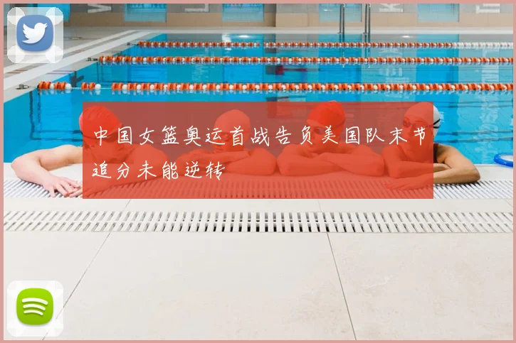 中国女篮奥运首战告负美国队末节追分未能逆转