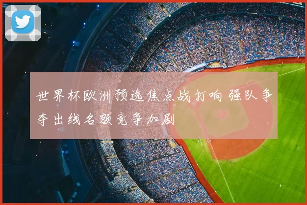 世界杯欧洲预选焦点战打响 强队争夺出线名额竞争加剧