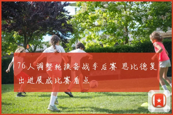 76人调整轮换备战季后赛 恩比德复出进展成比赛看点