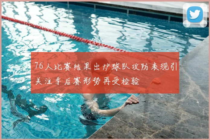 76人比赛结果出炉球队攻防表现引关注季后赛形势再受检验