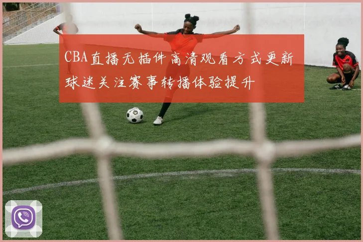 CBA直播无插件高清观看方式更新 球迷关注赛事转播体验提升