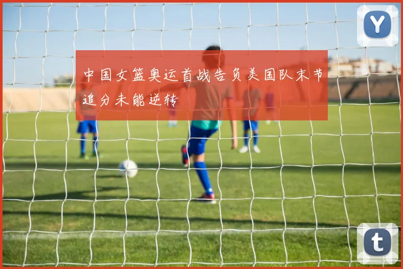 中国女篮奥运首战告负美国队末节追分未能逆转