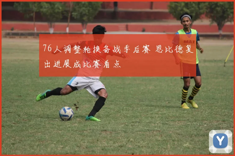 76人调整轮换备战季后赛 恩比德复出进展成比赛看点