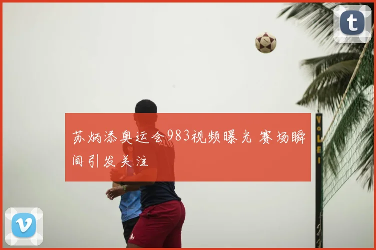 苏炳添奥运会983视频曝光 赛场瞬间引发关注