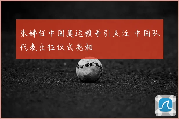 朱婷任中国奥运旗手引关注 中国队代表出征仪式亮相