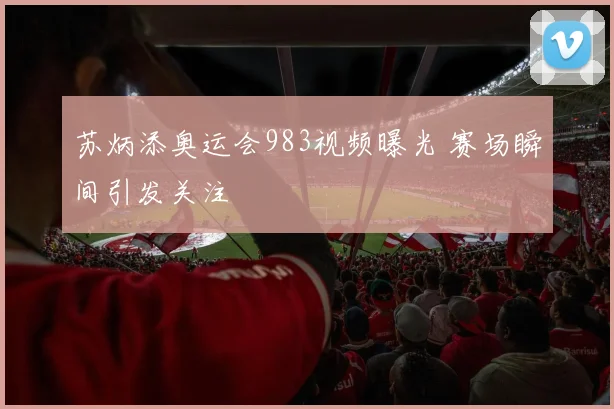 苏炳添奥运会983视频曝光 赛场瞬间引发关注