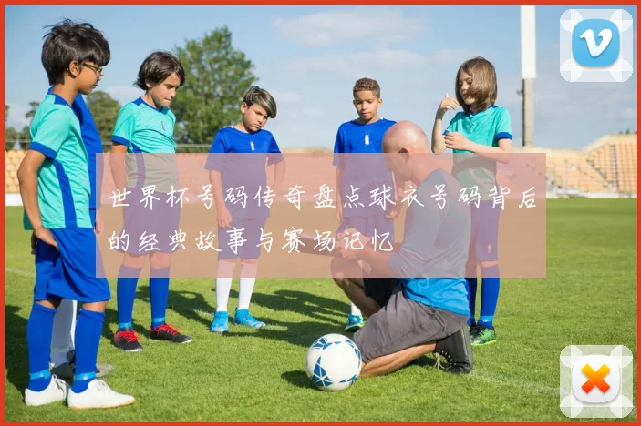 世界杯号码传奇盘点球衣号码背后的经典故事与赛场记忆