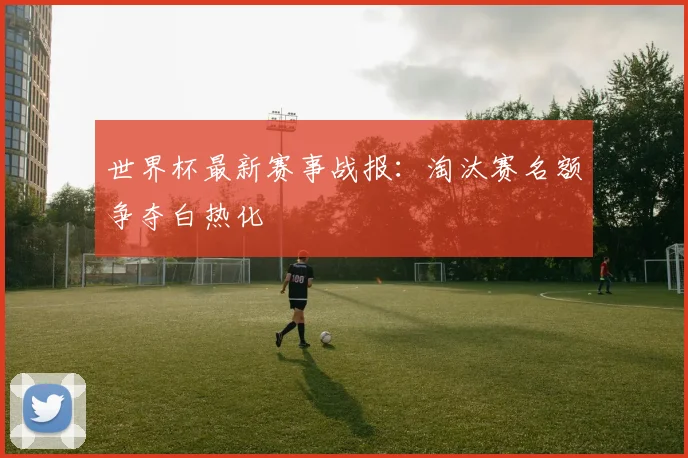 世界杯最新赛事战报:淘汰赛名额争夺白热化