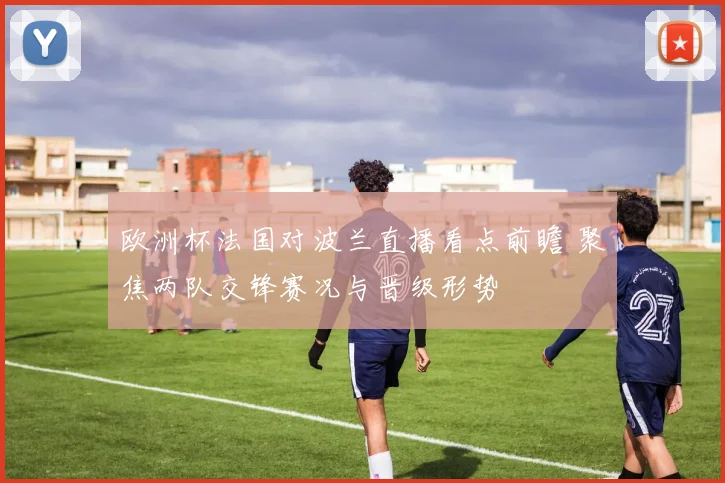 欧洲杯法国对波兰直播看点前瞻 聚焦两队交锋赛况与晋级形势
